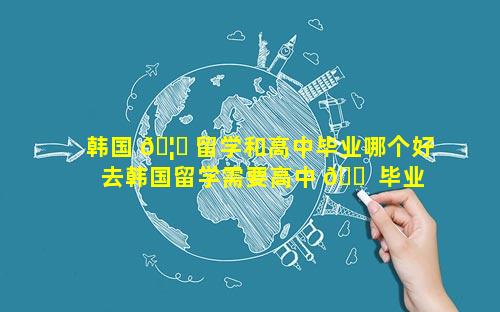 韩国 🦅 留学和高中毕业哪个好 去韩国留学需要高中 🐠 毕业吗